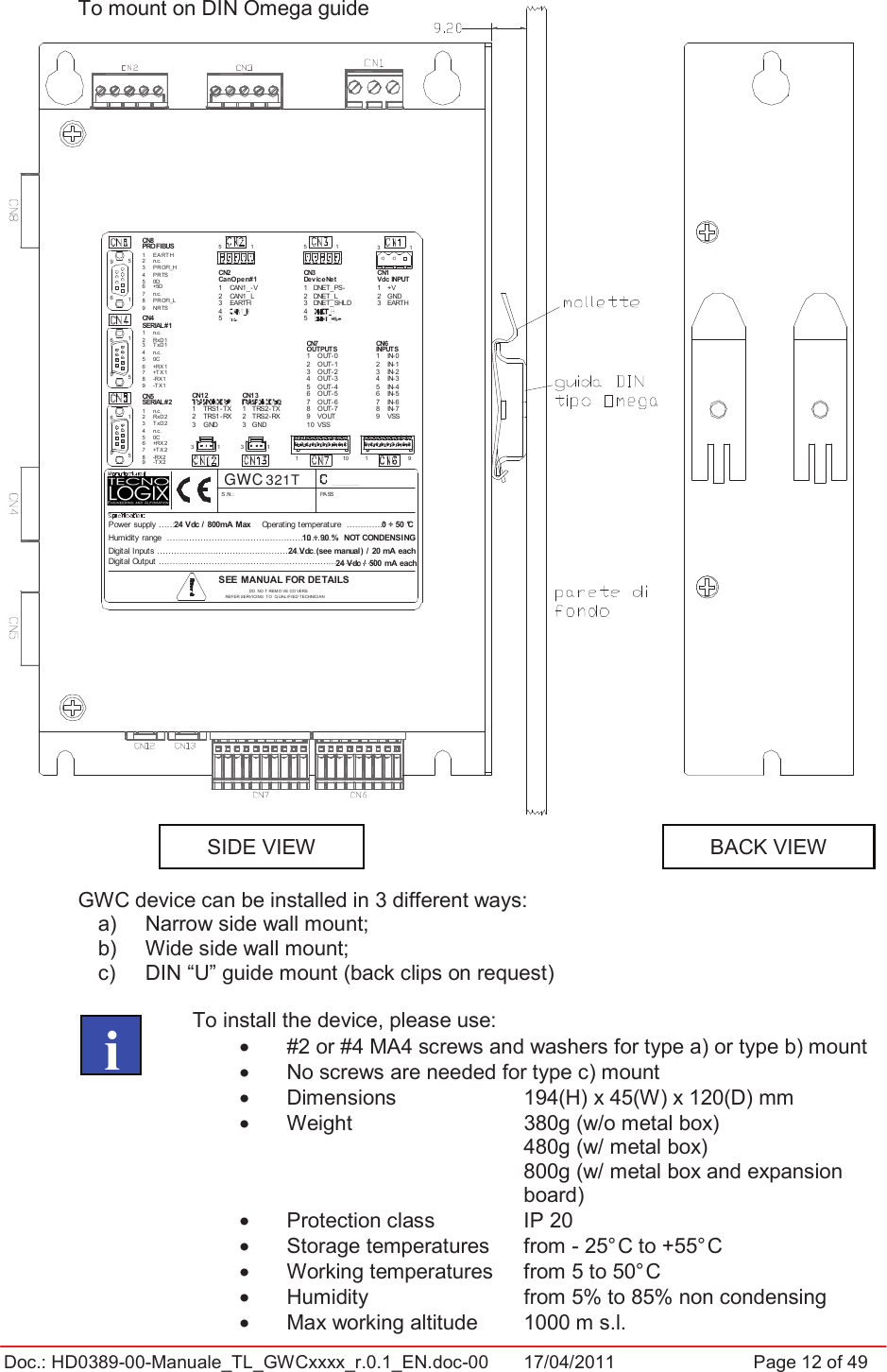 Doc.: HD0389-00-Manuale_TL_GWCxxxx_r.0.1_EN.doc-00  17/04/2011                  Page 12 of 49VISTA POSTERIORECN12TRS1- TXGNDTRS1- RX24 Vdc / 800mA MaxHumidity range  ... .............................. ..........................:Digital Inputs .........................................................:Digital Output .......................... ................. ..... .............................:VISTA LATERALECN4Power supply .....:6969n.c.0CT xD1RxD1n.c.3132-TX 1-RX1+TX 10C-TX 2-RX2+TX 2+RX2n.c.T xD2RxD2n.c.+RX1151545SERIAL#112378959876CN5SERIAL#243216960DPR TSPR OFI_Hn.c.EA RT HNRTSPR OFI_Ln.c.+5D51CN8PROFIBUS543219876Vdc INPUTCN1CN6INPUTS0 ÷ 50 °C24 Vdc / 500 mA each10 ÷ 90 %  NOT CONDENSING24 Vdc (see manual) / 20 mA each55DO  NO T REM OV E CO VERSOperating temperature  .............:SEE MANUAL FOR DETAILSREFER SERVICING  TO  Q UALIF IED TECHNICIAN13TRS2- TX1GNDTRS2- RX32CN13S .N.:1110 1456789321CN745678931012OUTPUTSOUT-0PASSOUT-6OUT-7OUT-5OUT-3VOUTOUT-4OUT-2VSSOUT-115CN23241CanOpen#1CAN1_LEARTHCAN1_- V31321CN353241DeviceNetDNET_SHLDDNET_LDNET_PS-IN- 09IN- 6IN- 7IN- 5IN- 3VSSIN- 4IN- 2IN- 11EARTHGND+VTo mount on DIN Omega guide GWC device can be installed in 3 different ways: a)  Narrow side wall mount; b)  Wide side wall mount;  c)  DIN “U” guide mount (back clips on request) To install the device, please use: •  #2 or #4 MA4 screws and washers for type a) or type b) mount •  No screws are needed for type c) mount •  Dimensions     194(H) x 45(W) x 120(D) mm •  Weight       380g (w/o metal box) 480g (w/ metal box) 800g (w/ metal box and expansion board) •  Protection class    IP 20 •  Storage temperatures  from - 25° C to +55° C •  Working temperatures   from 5 to 50° C •  Humidity      from 5% to 85% non condensing •  Max working altitude  1000 m s.l.   iSIDE VIEWBACK VIEW