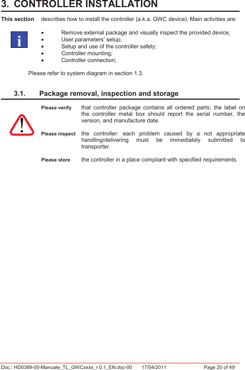 Doc.: HD0389-00-Manuale_TL_GWCxxxx_r.0.1_EN.doc-00  17/04/2011                  Page 20 of 493.  CONTROLLER INSTALLATION  This section  describes how to install the controller (a.k.a. GWC device). Main activities are: •  Remove external package and visually inspect the provided device; •  User parameters’ setup; •  Setup and use of the controller safely; •  Controller mounting; •  Controller connection; Please refer to system diagram in section 1.3. 3.1.  Package removal, inspection and storage  Please verify  that  controller  package  contains  all  ordered  parts;  the  label  on the  controller  metal  box  should  report  the  serial  number,  the version, and manufacture date. Please inspect  the  controller:  each  problem  caused  by  a  not  appropriate handling/delivering  must  be  immediately  submitted  to transporter. Please store  the controller in a place compliant with specified requirements.   i