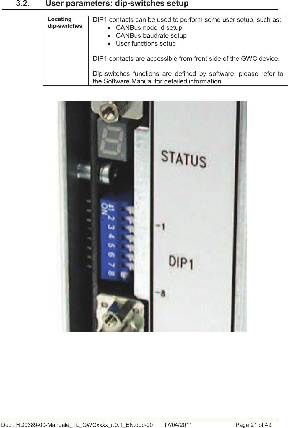 Doc.: HD0389-00-Manuale_TL_GWCxxxx_r.0.1_EN.doc-00  17/04/2011                  Page 21 of 493.2.  User parameters: dip-switches setup Locating dip-switches DIP1 contacts can be used to perform some user setup, such as: •  CANBus node id setup •  CANBus baudrate setup •  User functions setup DIP1 contacts are accessible from front side of the GWC device. Dip-switches  functions  are  defined  by  software;  please  refer  to the Software Manual for detailed information 