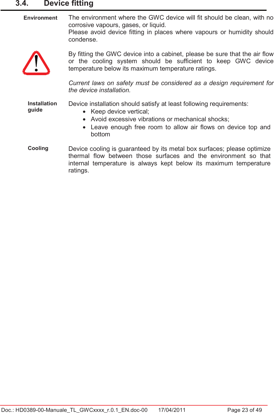 Doc.: HD0389-00-Manuale_TL_GWCxxxx_r.0.1_EN.doc-00  17/04/2011                  Page 23 of 493.4.  Device fitting Environment  The environment where the GWC device will fit should be clean, with no corrosive vapours, gases, or liquid. Please  avoid  device fitting  in  places  where  vapours  or  humidity  should condense. By fitting the GWC device into a cabinet, please be sure that the air flow or  the  cooling  system  should  be  sufficient  to  keep  GWC  device temperature below its maximum temperature ratings. Current laws on safety must be considered as a  design requirement for the device installation. Installation guide Device installation should satisfy at least following requirements: •  Keep device vertical; •  Avoid excessive vibrations or mechanical shocks; •  Leave  enough  free  room  to  allow  air  flows  on  device  top  and bottom  Cooling Device cooling is guaranteed by its metal box surfaces; please optimize thermal  flow  between  those  surfaces  and  the  environment  so  that internal  temperature  is  always  kept  below  its  maximum  temperature ratings. 