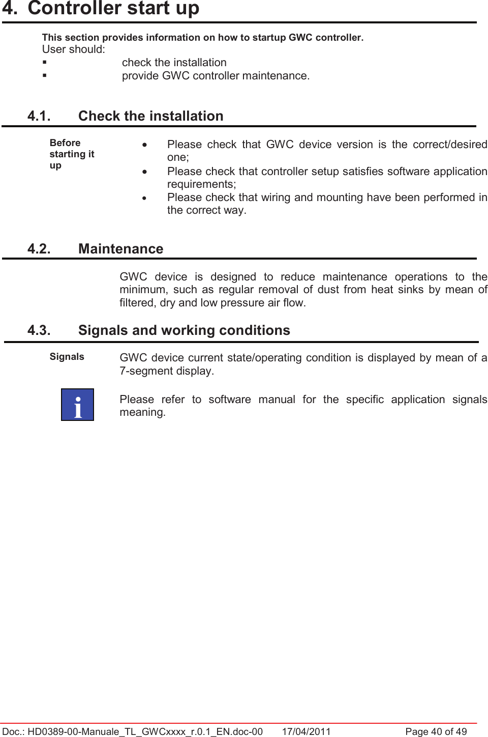 Doc.: HD0389-00-Manuale_TL_GWCxxxx_r.0.1_EN.doc-00  17/04/2011                  Page 40 of 494.  Controller start up  This section provides information on how to startup GWC controller.User should:   check the installation   provide GWC controller maintenance. 4.1.  Check the installation Before starting it up •  Please  check  that  GWC  device  version  is  the  correct/desired one; •  Please check that controller setup satisfies software application requirements; •Please check that wiring and mounting have been performed in the correct way.4.2.  Maintenance GWC  device  is  designed  to  reduce  maintenance  operations  to  the minimum,  such  as  regular  removal  of  dust  from  heat  sinks  by  mean  of filtered, dry and low pressure air flow.4.3.  Signals and working conditions  Signals GWC device current state/operating condition is displayed by mean of a 7-segment display.Please  refer  to  software  manual  for  the  specific  application  signals meaning.   i