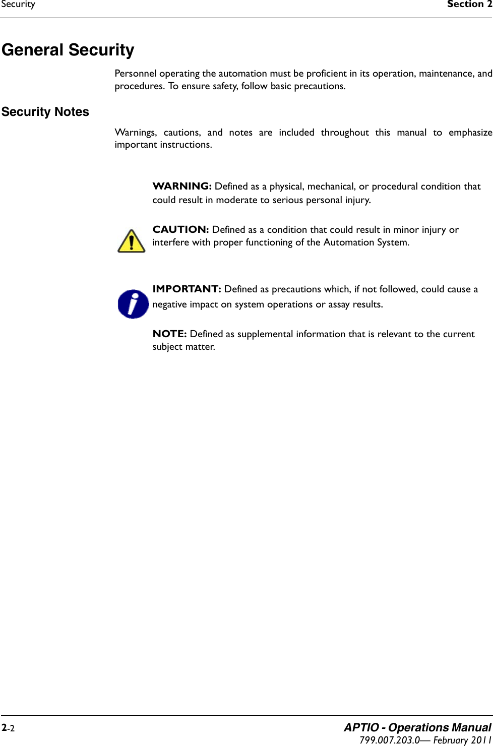 Security Section 22-2 APTIO - Operations Manual 799.007.203.0— February 2011General Security Personnel operating the automation must be proficient in its operation, maintenance, andprocedures. To ensure safety, follow basic precautions.Security NotesWarnings, cautions, and notes are included throughout this manual to emphasizeimportant instructions.WARNING: Defined as a physical, mechanical, or procedural condition that could result in moderate to serious personal injury.CAUTION: Defined as a condition that could result in minor injury or interfere with proper functioning of the Automation System.IMPORTANT: Defined as precautions which, if not followed, could cause a negative impact on system operations or assay results.NOTE: Defined as supplemental information that is relevant to the current subject matter.