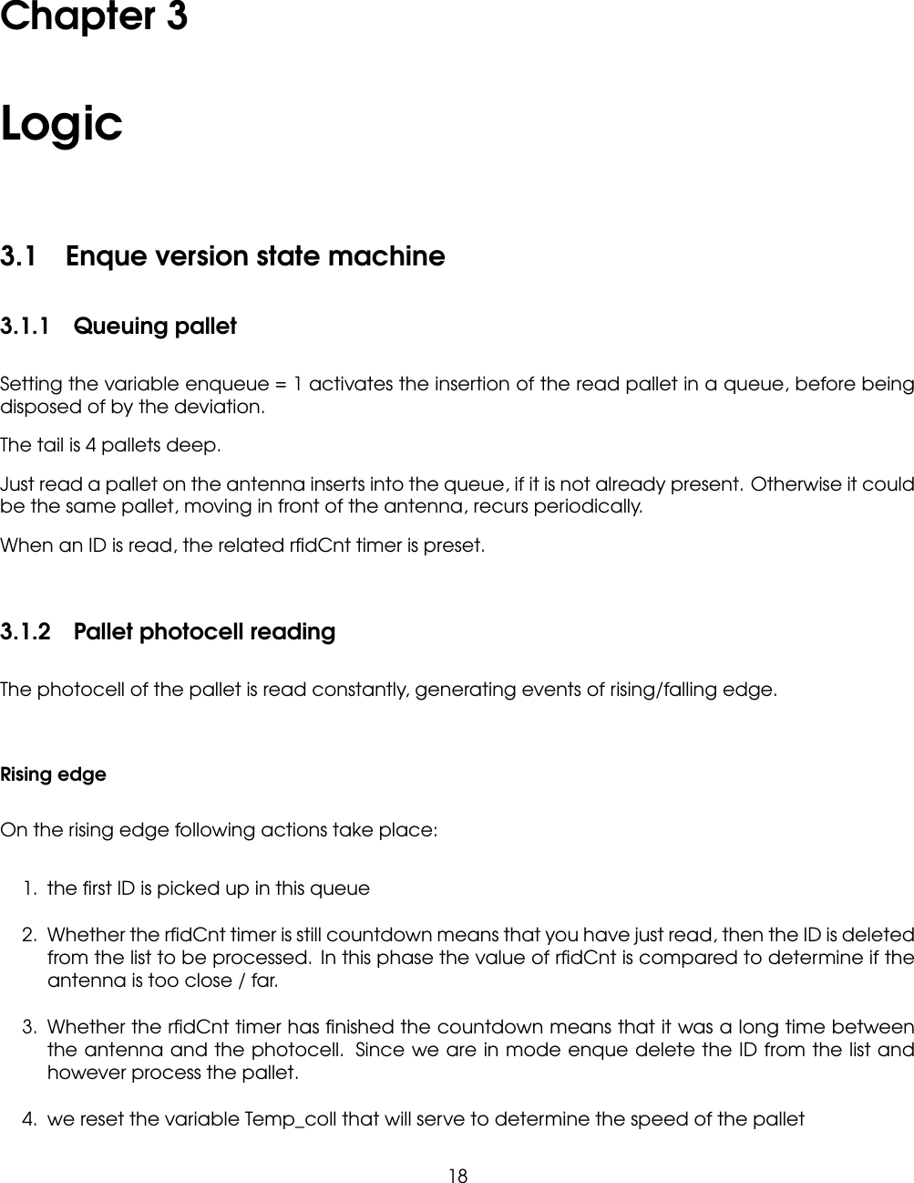 Chapter 3Logic3.1 Enque version state machine3.1.1 Queuing palletSetting the variable enqueue = 1 activates the insertion of the read pallet in a queue, before beingdisposed of by the deviation.The tail is 4 pallets deep.Just read a pallet on the antenna inserts into the queue, if it is not already present. Otherwise it couldbe the same pallet, moving in front of the antenna, recurs periodically.When an ID is read, the related rﬁdCnt timer is preset.3.1.2 Pallet photocell readingThe photocell of the pallet is read constantly, generating events of rising/falling edge.Rising edgeOn the rising edge following actions take place:1. the ﬁrst ID is picked up in this queue2. Whether the rﬁdCnt timer is still countdown means that you have just read, then the ID is deletedfrom the list to be processed. In this phase the value of rﬁdCnt is compared to determine if theantenna is too close / far.3. Whether the rﬁdCnt timer has ﬁnished the countdown means that it was a long time betweenthe antenna and the photocell. Since we are in mode enque delete the ID from the list andhowever process the pallet.4. we reset the variable Temp_coll that will serve to determine the speed of the pallet18