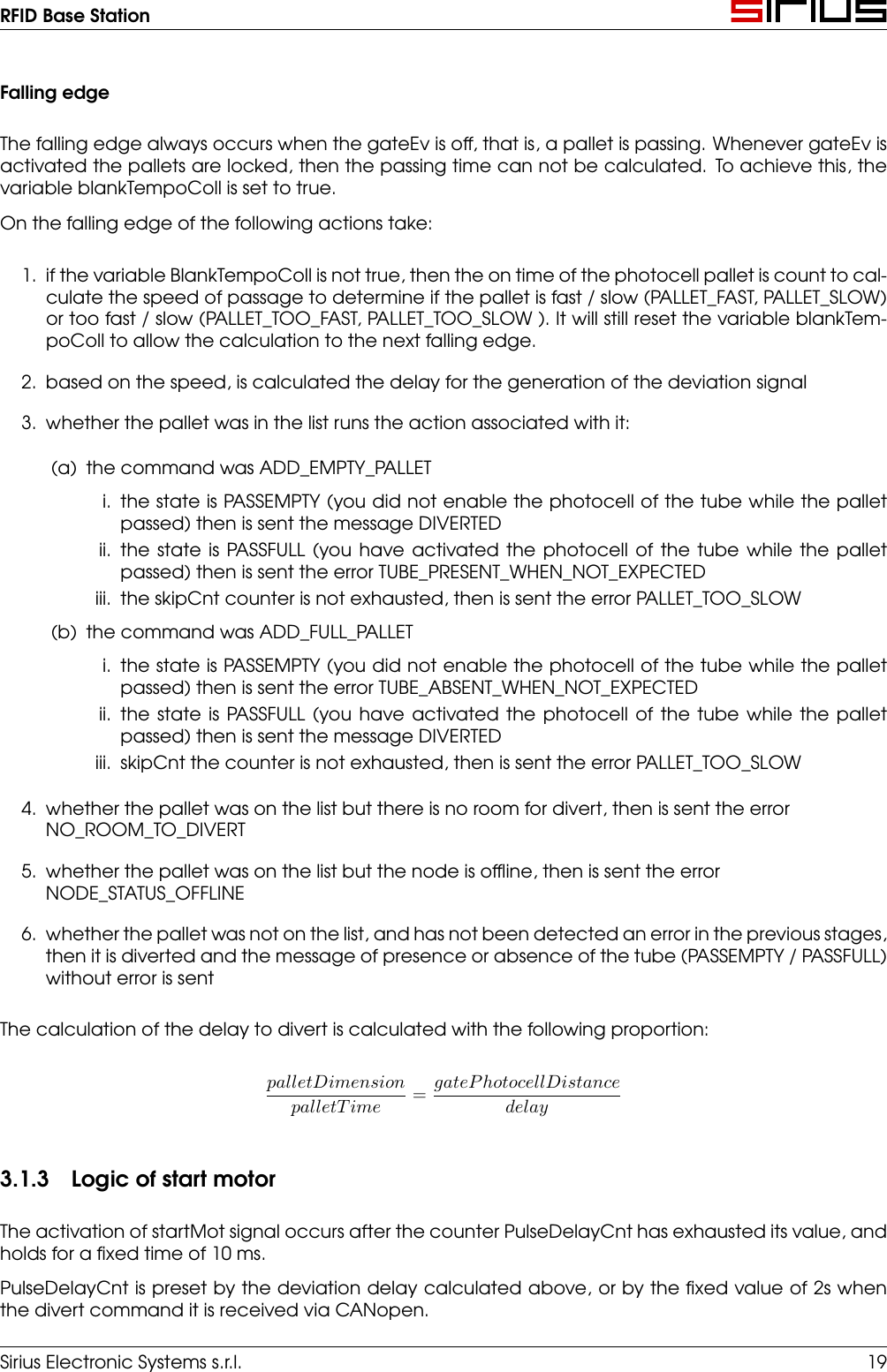 RFID Base StationFalling edgeThe falling edge always occurs when the gateEv is off, that is, a pallet is passing. Whenever gateEv isactivated the pallets are locked, then the passing time can not be calculated. To achieve this, thevariable blankTempoColl is set to true.On the falling edge of the following actions take:1. if the variable BlankTempoColl is not true, then the on time of the photocell pallet is count to cal-culate the speed of passage to determine if the pallet is fast / slow (PALLET_FAST, PALLET_SLOW)or too fast / slow (PALLET_TOO_FAST, PALLET_TOO_SLOW ). It will still reset the variable blankTem-poColl to allow the calculation to the next falling edge.2. based on the speed, is calculated the delay for the generation of the deviation signal3. whether the pallet was in the list runs the action associated with it:(a) the command was ADD_EMPTY_PALLETi. the state is PASSEMPTY (you did not enable the photocell of the tube while the palletpassed) then is sent the message DIVERTEDii. the state is PASSFULL (you have activated the photocell of the tube while the palletpassed) then is sent the error TUBE_PRESENT_WHEN_NOT_EXPECTEDiii. the skipCnt counter is not exhausted, then is sent the error PALLET_TOO_SLOW(b) the command was ADD_FULL_PALLETi. the state is PASSEMPTY (you did not enable the photocell of the tube while the palletpassed) then is sent the error TUBE_ABSENT_WHEN_NOT_EXPECTEDii. the state is PASSFULL (you have activated the photocell of the tube while the palletpassed) then is sent the message DIVERTEDiii. skipCnt the counter is not exhausted, then is sent the error PALLET_TOO_SLOW4. whether the pallet was on the list but there is no room for divert, then is sent the errorNO_ROOM_TO_DIVERT5. whether the pallet was on the list but the node is ofﬂine, then is sent the errorNODE_STATUS_OFFLINE6. whether the pallet was not on the list, and has not been detected an error in the previous stages,then it is diverted and the message of presence or absence of the tube (PASSEMPTY / PASSFULL)without error is sentThe calculation of the delay to divert is calculated with the following proportion:palletDimensionpalletT ime=gateP hotocellDistancedelay3.1.3 Logic of start motorThe activation of startMot signal occurs after the counter PulseDelayCnt has exhausted its value, andholds for a ﬁxed time of 10 ms.PulseDelayCnt is preset by the deviation delay calculated above, or by the ﬁxed value of 2s whenthe divert command it is received via CANopen.Sirius Electronic Systems s.r.l. 19