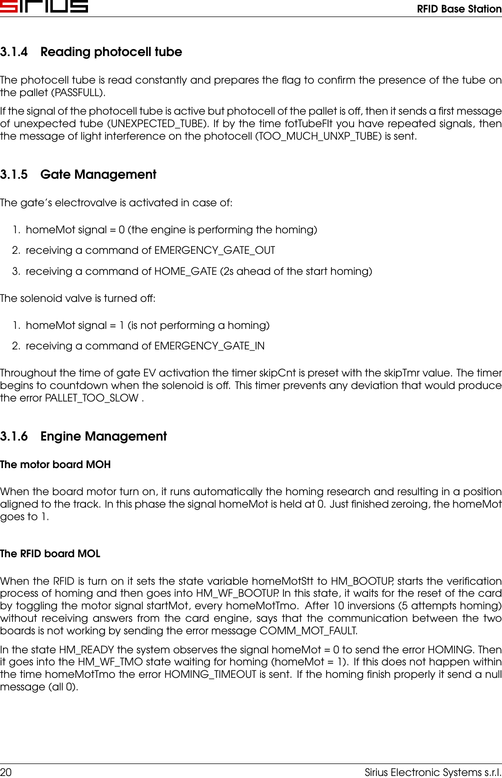 RFID Base Station3.1.4 Reading photocell tubeThe photocell tube is read constantly and prepares the ﬂag to conﬁrm the presence of the tube onthe pallet (PASSFULL).If the signal of the photocell tube is active but photocell of the pallet is off, then it sends a ﬁrst messageof unexpected tube (UNEXPECTED_TUBE). If by the time fotTubeFlt you have repeated signals, thenthe message of light interference on the photocell (TOO_MUCH_UNXP_TUBE) is sent.3.1.5 Gate ManagementThe gate’s electrovalve is activated in case of:1. homeMot signal = 0 (the engine is performing the homing)2. receiving a command of EMERGENCY_GATE_OUT3. receiving a command of HOME_GATE (2s ahead of the start homing)The solenoid valve is turned off:1. homeMot signal = 1 (is not performing a homing)2. receiving a command of EMERGENCY_GATE_INThroughout the time of gate EV activation the timer skipCnt is preset with the skipTmr value. The timerbegins to countdown when the solenoid is off. This timer prevents any deviation that would producethe error PALLET_TOO_SLOW .3.1.6 Engine ManagementThe motor board MOHWhen the board motor turn on, it runs automatically the homing research and resulting in a positionaligned to the track. In this phase the signal homeMot is held at 0. Just ﬁnished zeroing, the homeMotgoes to 1.The RFID board MOLWhen the RFID is turn on it sets the state variable homeMotStt to HM_BOOTUP, starts the veriﬁcationprocess of homing and then goes into HM_WF_BOOTUP. In this state, it waits for the reset of the cardby toggling the motor signal startMot, every homeMotTmo. After 10 inversions (5 attempts homing)without receiving answers from the card engine, says that the communication between the twoboards is not working by sending the error message COMM_MOT_FAULT.In the state HM_READY the system observes the signal homeMot = 0 to send the error HOMING. Thenit goes into the HM_WF_TMO state waiting for homing (homeMot = 1). If this does not happen withinthe time homeMotTmo the error HOMING_TIMEOUT is sent. If the homing ﬁnish properly it send a nullmessage (all 0).20 Sirius Electronic Systems s.r.l.