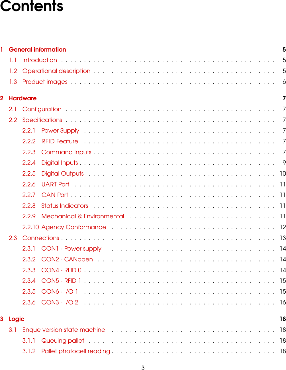 Contents1 General information 51.1 Introduction ............................................... 51.2 Operational description ........................................ 51.3 Product images ............................................. 62 Hardware 72.1 Conﬁguration .............................................. 72.2 Speciﬁcations .............................................. 72.2.1 Power Supply .......................................... 72.2.2 RFID Feature .......................................... 72.2.3 Command Inputs ........................................ 72.2.4 Digital Inputs ........................................... 92.2.5 Digital Outputs ......................................... 102.2.6 UART Port ............................................ 112.2.7 CAN Port ............................................. 112.2.8 Status Indicators ........................................ 112.2.9 Mechanical &amp; Environmental ................................ 112.2.10 Agency Conformance .................................... 122.3 Connections ............................................... 132.3.1 CON1 - Power supply ..................................... 142.3.2 CON2 - CANopen ....................................... 142.3.3 CON4 - RFID 0 .......................................... 142.3.4 CON5 - RFID 1 .......................................... 152.3.5 CON6 - I/O 1 .......................................... 152.3.6 CON3 - I/O 2 .......................................... 163 Logic 183.1 Enque version state machine ..................................... 183.1.1 Queuing pallet ......................................... 183.1.2 Pallet photocell reading .................................... 183