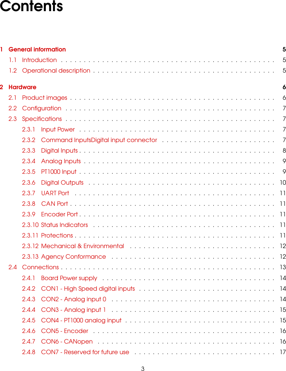 Contents1 General information 51.1 Introduction ............................................... 51.2 Operational description ........................................ 52 Hardware 62.1 Product images ............................................. 62.2 Conﬁguration .............................................. 72.3 Speciﬁcations .............................................. 72.3.1 Input Power ........................................... 72.3.2 Command InputsDigital input connector ......................... 72.3.3 Digital Inputs ........................................... 82.3.4 Analog Inputs .......................................... 92.3.5 PT1000 Input ........................................... 92.3.6 Digital Outputs ......................................... 102.3.7 UART Port ............................................ 112.3.8 CAN Port ............................................. 112.3.9 Encoder Port ........................................... 112.3.10 Status Indicators ........................................ 112.3.11 Protections ............................................ 112.3.12 Mechanical &amp; Environmental ................................ 122.3.13 Agency Conformance .................................... 122.4 Connections ............................................... 132.4.1 Board Power supply ...................................... 142.4.2 CON1 - High Speed digital inputs .............................. 142.4.3 CON2 - Analog input 0 .................................... 142.4.4 CON3 - Analog input 1 .................................... 152.4.5 CON4 - PT1000 analog input ................................. 152.4.6 CON5 - Encoder ........................................ 162.4.7 CON6 - CANopen ....................................... 162.4.8 CON7 - Reserved for future use ............................... 173