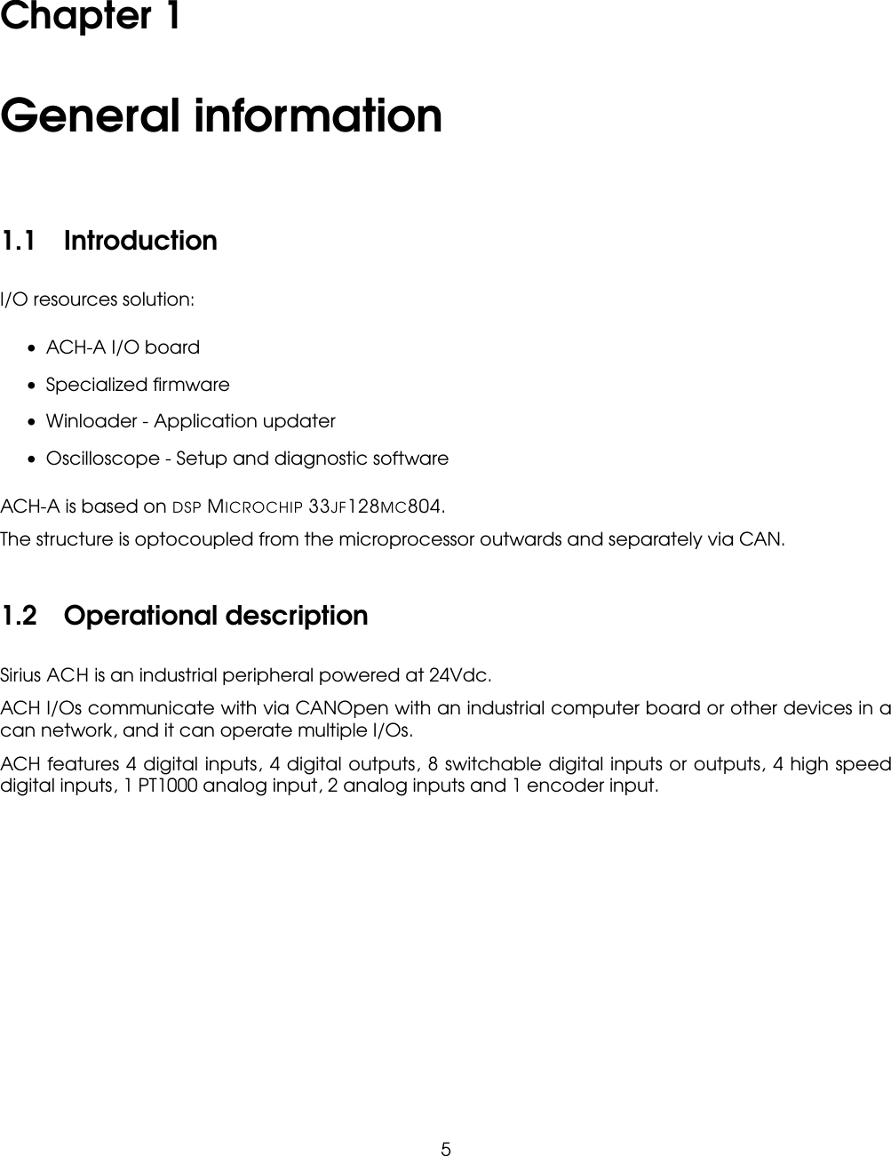 Chapter 1General information1.1 IntroductionI/O resources solution:• ACH-A I/O board• Specialized ﬁrmware• Winloader - Application updater• Oscilloscope - Setup and diagnostic softwareACH-A is based on DSP MICROCHIP 33JF128MC804.The structure is optocoupled from the microprocessor outwards and separately via CAN.1.2 Operational descriptionSirius ACH is an industrial peripheral powered at 24Vdc.ACH I/Os communicate with via CANOpen with an industrial computer board or other devices in acan network, and it can operate multiple I/Os.ACH features 4 digital inputs, 4 digital outputs, 8 switchable digital inputs or outputs, 4 high speeddigital inputs, 1 PT1000 analog input, 2 analog inputs and 1 encoder input.5