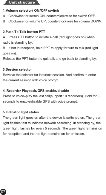 Unit structure1.Volume selector/ ON/OFF switchA：Clockwise for switch ON, counterclockwise for switch OFF.B：Clockwise for volume UP, counterclockwise for volume DOWN.2.Push To Talk button PTTA：Press PTT button to initiate a call (red light goes on) when radio is standing by.B：If not in reception, hold PPT to apply for turn to talk (red light goes on). Release the PPT button to quit talk and go back to standing by.3.Session selectorRevolve the selector for last/next session. And confirm to enter the current session with voice prompt.4. Recorder Playback/GPS enable/disablePress to voice-play the last call(support 10 recorders). Hold for 3 seconds to enable/disable GPS with voice prompt.5.Indicator light statusThe green light goes on after the device is switched on. The green light flashes fast to indicate network searching. In standing by, the green light flashes for every 5 seconds. The green light remains on for reception, and the red light remains on for emission.07