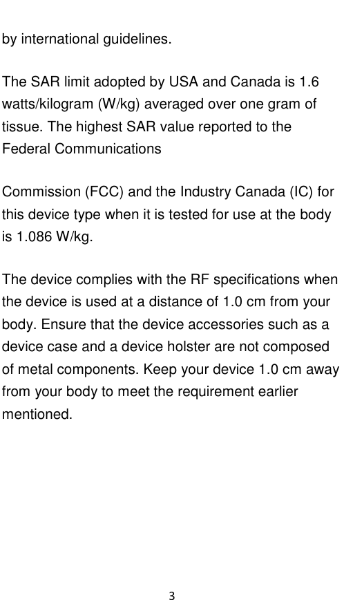  3 by international guidelines. The SAR limit adopted by USA and Canada is 1.6 watts/kilogram (W/kg) averaged over one gram of tissue. The highest SAR value reported to the Federal Communications Commission (FCC) and the Industry Canada (IC) for this device type when it is tested for use at the body is 1.086 W/kg. The device complies with the RF specifications when the device is used at a distance of 1.0 cm from your body. Ensure that the device accessories such as a device case and a device holster are not composed of metal components. Keep your device 1.0 cm away from your body to meet the requirement earlier mentioned.     