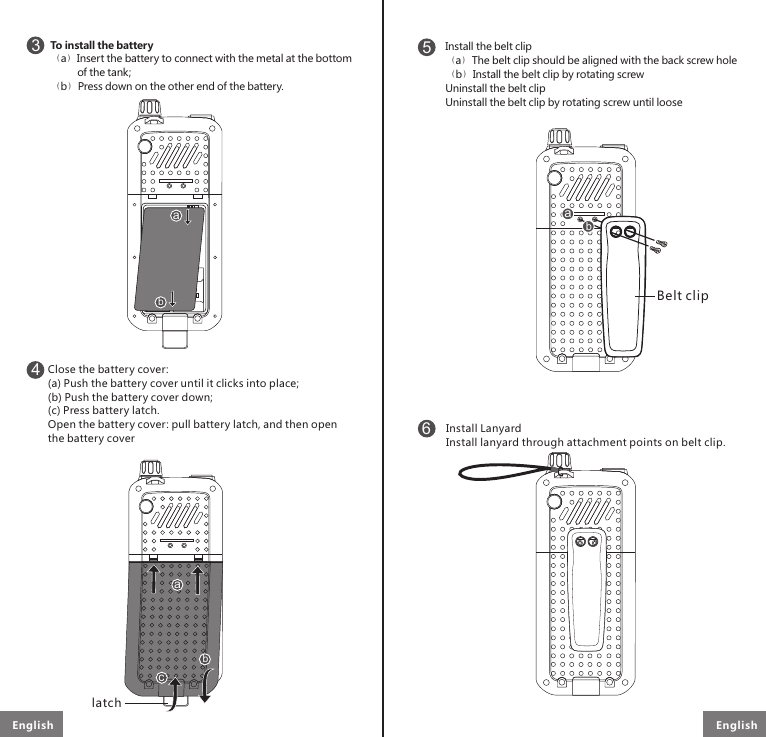 6Install LanyardInstall lanyard through attachment points on belt clip.To install the battery （a）Insert the battery to connect with the metal at the bottom         of the tank;（b）Press down on the other end of the battery.3SIM 2SIM 1ab4SIM 2SIM 1abcClose the battery cover: (a) Push the battery cover until it clicks into place;(b) Push the battery cover down;(c) Press battery latch.Open the battery cover: pull battery latch, and then open the battery cover5abInstall the belt clipThe belt clip should be aligned with the back screw holeInstall the belt clip by rotating screwUninstall the belt clipUninstall the belt clip by rotating screw until loose（a）（b）latchBelt clipEnglish English 