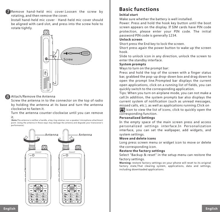 Remove  hand -held  mic  cover :Lo osen  the  screw  b y rotating, and then remove the cover.Install  hand-held  mic  cover：Hand-held  mic  cover  should be aligned with card slot, and press into the screw hole to rotate tightly.Attach/Remove the AntennaScrew the antenna in to  the connector on the  top of radio by  holding  the  antenna  at  its  base  and  turn  the  antenna clockwise to fasten it. Turn  the  antenna  counter-clockwise  until  you  can  remove it.(Note :The a ntenn a is neit her a han dle, a key ring reta iner, nor a speaker/ microph one attachm ent poin t. Using  the  a ntenn a  in these  way s  may  damage  the antenna  and  degr ade  you r  transcei ver&apos;s performance)8GHLPQRS WXYZABCJKLTUVMNODEFGHLPQRS WXYZABCJKLTUVMNODEF7ScrewAntennaInitial startMake sure whether the battery is well installed. Power: Press and hold the  hook  key button until  the  boot screen appears on the  display.  If SIM cards have PIN  code protection,  please  enter  your  PIN  code.  The  initial password PIN code is generally 1234.Unlock screenShort press the End key to lock the screen.Short press again the power button to wake up the screen hook. Slide to unlock icon  in  any  direction,  unlock  the  screen  to enter the standby interface.System promptsWays to turn on the prompt bar:Press  and  hold  the  top  of  the  screen  with  a  finger  status bar, grabbed the pop-up drop-down box and drag down to open  the  prompt  line.Prompted  bar  displays  the  current open applications, click on a running list of fields, you can quickly switch to the corresponding application.Tips: When you turn on airplane mode, you can not make a call.In  addition,  the  system  prompts  bar  also  displays  the current  system  of  notification  (such  as  unread  messages, missed calls, etc.), as well as applications running.Click on           icon to view the list of icons, click to quickly open the corresponding function.Personalized SettingsIn  the  empty  space  of  the  main  screen  press  and  access pe r so na li zed  s e tti n g s  in t e rf a c e. In  Pe rso n a li zat i o n interface,  you  can  set  the  wallpaper,  add  widgets,  and system settings.Move and delete iconsLong press  screen menu or widget icon to move or delete the corresponding icon.Restore the factor y settingsSelect &quot;Backup &amp; reset&quot; in the setup menu can restore the factory settings.Warning: restore factor y settings on your phone will reset to its original factory  state,That  clearing  system,  applications,  data  and  settings, including downloaded applications.Basic functionsAntennaEnglish English 