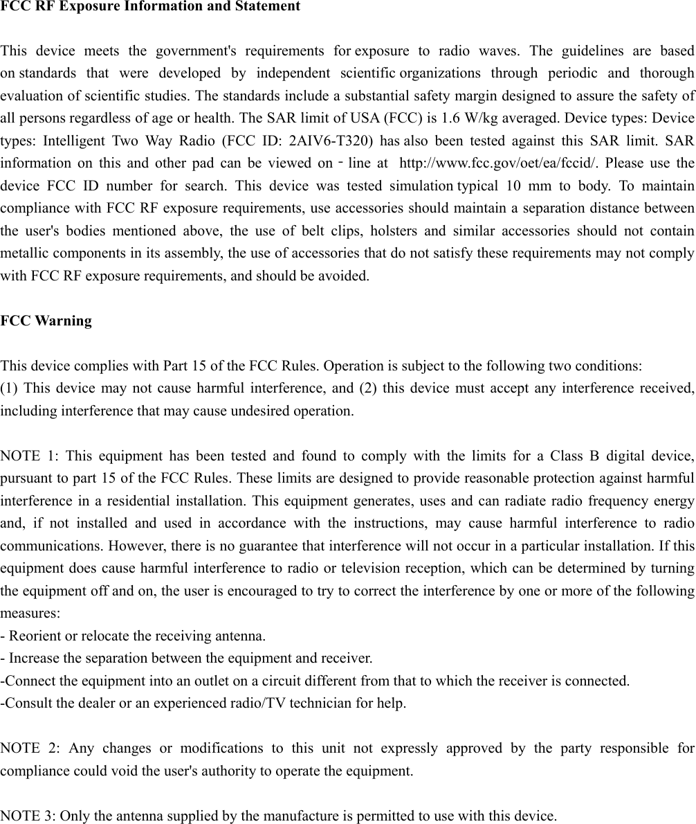  FCC RF Exposure Information and Statement  This device meets the government&apos;s requirements for exposure to radio waves. The guidelines are based on standards that were developed by independent scientific organizations through periodic and thorough evaluation of scientific studies. The standards include a substantial safety margin designed to assure the safety of all persons regardless of age or health. The SAR limit of USA (FCC) is 1.6 W/kg averaged. Device types: Device types: Intelligent Two Way Radio (FCC ID: 2AIV6-T320) has also been tested against this SAR limit. SAR information on this and other pad can be viewed on‐line at  http://www.fcc.gov/oet/ea/fccid/. Please use the device FCC ID number for search. This device was tested simulation typical 10 mm to body. To maintain compliance with FCC RF exposure requirements, use accessories should maintain a separation distance between the user&apos;s bodies mentioned above, the use of belt clips, holsters and similar accessories should not contain metallic components in its assembly, the use of accessories that do not satisfy these requirements may not comply with FCC RF exposure requirements, and should be avoided.  FCC Warning  This device complies with Part 15 of the FCC Rules. Operation is subject to the following two conditions: (1) This device may not cause harmful interference, and (2) this device must accept any interference received, including interference that may cause undesired operation.  NOTE 1: This equipment has been tested and found to comply with the limits for a Class B digital device, pursuant to part 15 of the FCC Rules. These limits are designed to provide reasonable protection against harmful interference in a residential installation. This equipment generates, uses and can radiate radio frequency energy and, if not installed and used in accordance with the instructions, may cause harmful interference to radio communications. However, there is no guarantee that interference will not occur in a particular installation. If this equipment does cause harmful interference to radio or television reception, which can be determined by turning the equipment off and on, the user is encouraged to try to correct the interference by one or more of the following measures: - Reorient or relocate the receiving antenna. - Increase the separation between the equipment and receiver. -Connect the equipment into an outlet on a circuit different from that to which the receiver is connected. -Consult the dealer or an experienced radio/TV technician for help.  NOTE 2: Any changes or modifications to this unit not expressly approved by the party responsible for compliance could void the user&apos;s authority to operate the equipment.  NOTE 3: Only the antenna supplied by the manufacture is permitted to use with this device.  