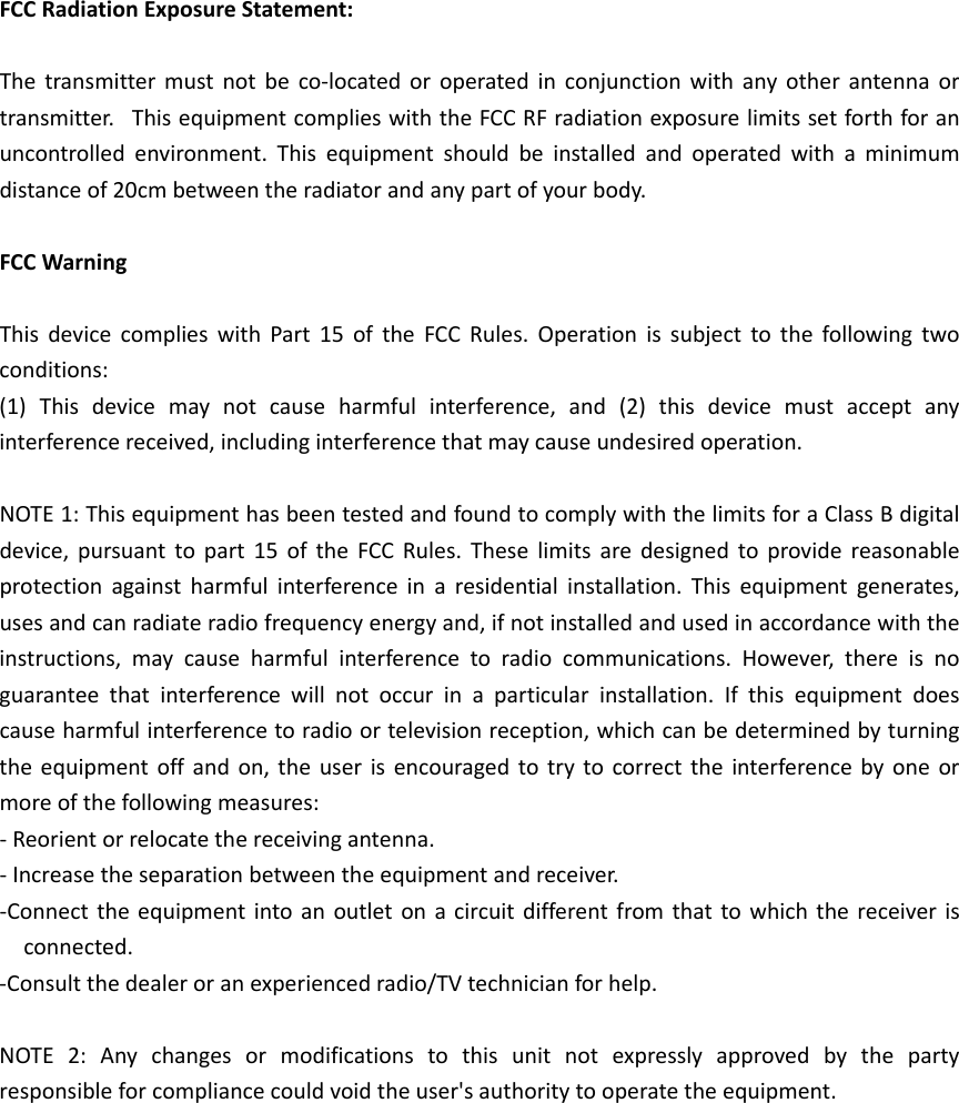 FCCRadiationExposureStatement:Thetransmittermustnotbeco‐locatedoroperatedinconjunctionwithanyotherantennaortransmitter.ThisequipmentcomplieswiththeFCCRFradiationexposurelimitssetforthforanuncontrolledenvironment.Thisequipmentshouldbeinstalledandoperatedwithaminimumdistanceof20cmbetweentheradiatorandanypartofyourbody.FCCWarningThisdevicecomplieswithPart15oftheFCCRules.Operationissubjecttothefollowingtwoconditions:(1)Thisdevicemaynotcauseharmfulinterference,and(2)thisdevicemustacceptanyinterferencereceived,includinginterferencethatmaycauseundesiredoperation.NOTE1:ThisequipmenthasbeentestedandfoundtocomplywiththelimitsforaClassBdigitaldevice,pursuanttopart15oftheFCCRules.Theselimitsaredesignedtoprovidereasonableprotectionagainstharmfulinterferenceinaresidentialinstallation.Thisequipmentgenerates,usesandcanradiateradiofrequencyenergyand,ifnotinstalledandusedinaccordancewiththeinstructions,maycauseharmfulinterferencetoradiocommunications.However,thereisnoguaranteethatinterferencewillnotoccurinaparticularinstallation.Ifthisequipmentdoescauseharmfulinterferencetoradioortelevisionreception,whichcanbedeterminedbyturningtheequipmentoffandon,theuserisencouragedtotrytocorrecttheinterferencebyoneormoreofthefollowingmeasures:‐Reorientorrelocatethereceivingantenna.‐Increasetheseparationbetweentheequipmentandreceiver.‐Connecttheequipmentintoanoutletonacircuitdifferentfromthattowhichthereceiverisconnected.‐Consultthedealeroranexperiencedradio/TVtechnicianforhelp.NOTE2:Anychangesormodificationstothisunitnotexpresslyapprovedbythepartyresponsibleforcompliancecouldvoidtheuser&apos;sauthoritytooperatetheequipment.