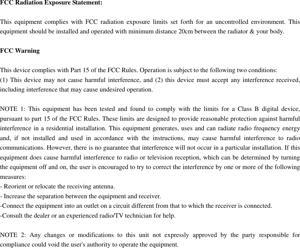  FCC Radiation Exposure Statement:  This equipment complies with FCC radiation exposure limits set forth for an uncontrolled environment. This equipment should be installed and operated with minimum distance 20cm between the radiator &amp; your body.  FCC Warning  This device complies with Part 15 of the FCC Rules. Operation is subject to the following two conditions: (1) This device may not cause harmful interference, and (2) this device must accept any interference received, including interference that may cause undesired operation.  NOTE 1: This equipment has been tested and found to comply with the limits for a Class B digital device, pursuant to part 15 of the FCC Rules. These limits are designed to provide reasonable protection against harmful interference in a residential installation. This equipment generates, uses and can radiate radio frequency energy and, if not installed and used in accordance with the instructions, may cause harmful interference to radio communications. However, there is no guarantee that interference will not occur in a particular installation. If this equipment does cause harmful interference to radio or television reception, which can be determined by turning the equipment off and on, the user is encouraged to try to correct the interference by one or more of the following measures: - Reorient or relocate the receiving antenna. - Increase the separation between the equipment and receiver. -Connect the equipment into an outlet on a circuit different from that to which the receiver is connected. -Consult the dealer or an experienced radio/TV technician for help.  NOTE 2: Any changes or modifications to this unit not expressly approved by the party responsible for compliance could void the user's authority to operate the equipment.  
