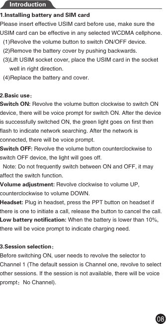 1.Installing battery and SIM cardPlease insert effective USIM card before use, make sure the USIM card can be effective in any selected WCDMA cellphone.  (1)Revolve the volume button to switch ON/OFF device.  (2)Remove the battery cover by pushing backwards.  (3)Lift USIM socket cover, place the USIM card in the socket       well in right direction.  (4)Replace the battery and cover. 2.Basic use： Switch ON: Revolve the volume button clockwise to switch ON device, there will be voice prompt for switch ON. After the device is successfully switched ON, the green light goes on first then flash to indicate network searching. After the network is connected, there will be voice prompt.Switch OFF: Revolve the volume button counterclockwise to switch OFF device, the light will goes off.  Note: Do not frequently switch between ON and OFF, it may affect the switch function.Volume adjustment: Revolve clockwise to volume UP, counterclockwise to volume DOWN.Headset: Plug in headset, press the PPT button on headset if there is one to initiate a call, release the button to cancel the call.Low battery notification: When the battery is lower than 10%, there will be voice prompt to indicate charging need.3.Session selection：Before switching ON, user needs to revolve the selector to Channel 1 (The default session is Channel one, revolve to select other sessions. If the session is not available, there will be voice prompt：No Channel).Introduction08