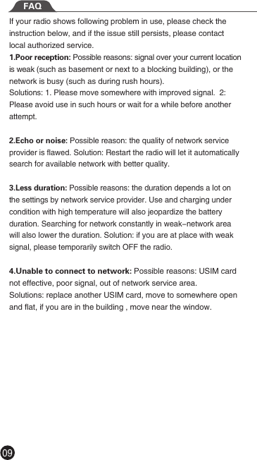 09If your radio shows following problem in use, please check the instruction below, and if the issue still persists, please contact local authorized service.1.Poor reception: Possible reasons: signal over your current location is weak (such as basement or next to a blocking building), or the network is busy (such as during rush hours).    Solutions: 1. Please move somewhere with improved signal.  2: Please avoid use in such hours or wait for a while before another attempt.2.Echo or noise: Possible reason: the quality of network service provider is flawed. Solution: Restart the radio will let it automatically search for available network with better quality.3.Less duration: Possible reasons: the duration depends a lot on the settings by network service provider. Use and charging under condition with high temperature will also jeopardize the battery duration. Searching for network constantly in weak-network area will also lower the duration. Solution: if you are at place with weak signal, please temporarily switch OFF the radio.4.Unable to connect to network: Possible reasons: USIM card not effective, poor signal, out of network service area. Solutions: replace another USIM card, move to somewhere open and flat, if you are in the building , move near the window.FAQ