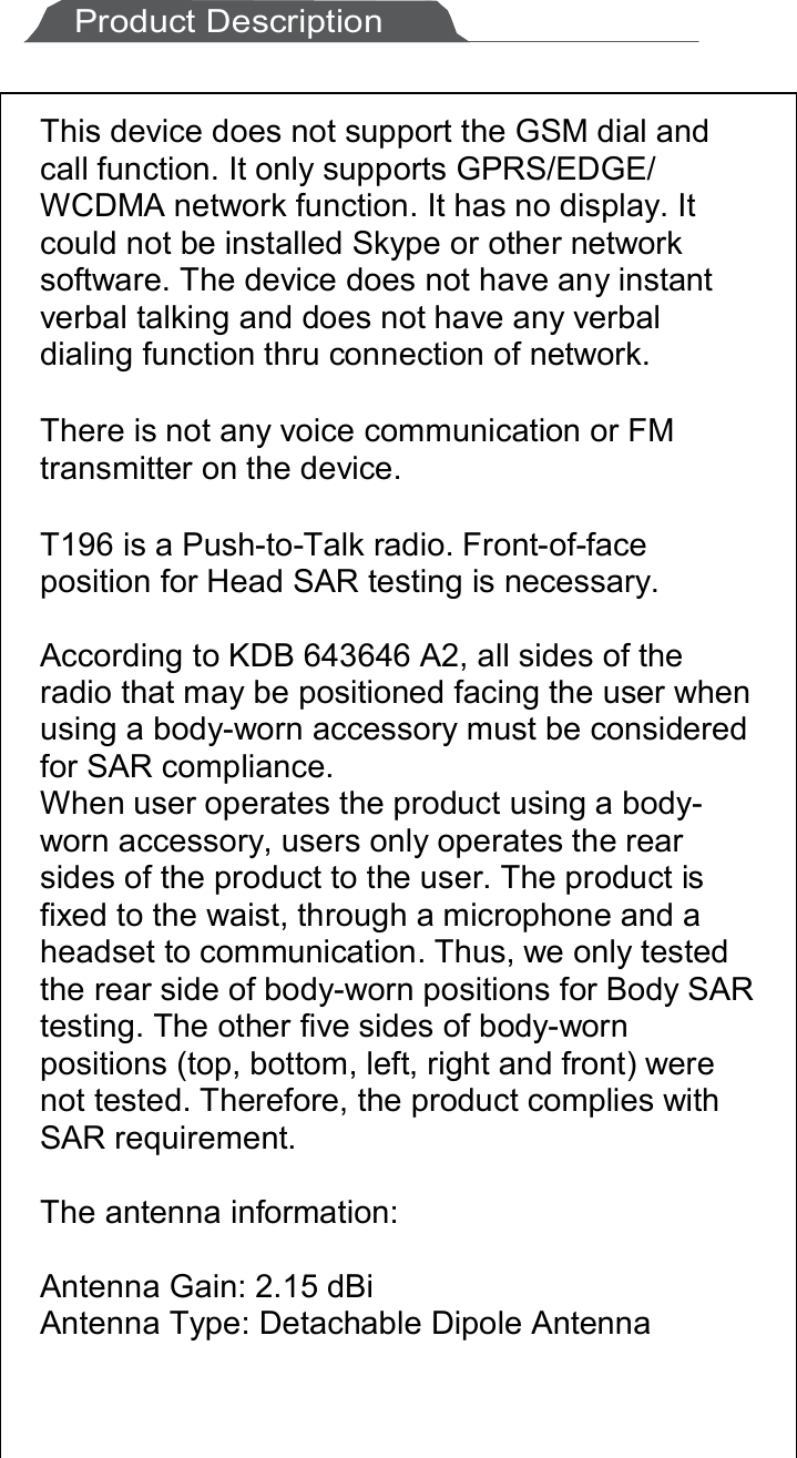 11       Product Description  This device does not support the GSM dial and call function. It only supports GPRS/EDGE/ WCDMA network function. It has no display. It could not be installed Skype or other network software. The device does not have any instant verbal talking and does not have any verbal dialing function thru connection of network.  There is not any voice communication or FM transmitter on the device.  T196 is a Push-to-Talk radio. Front-of-face position for Head SAR testing is necessary.  According to KDB 643646 A2, all sides of the radio that may be positioned facing the user when using a body-worn accessory must be considered for SAR compliance. When user operates the product using a body-worn accessory, users only operates the rear sides of the product to the user. The product is fixed to the waist, through a microphone and a headset to communication. Thus, we only tested the rear side of body-worn positions for Body SAR testing. The other five sides of body-worn positions (top, bottom, left, right and front) were not tested. Therefore, the product complies with SAR requirement.   The antenna information:  Antenna Gain: 2.15 dBi  Antenna Type: Detachable Dipole Antenna  
