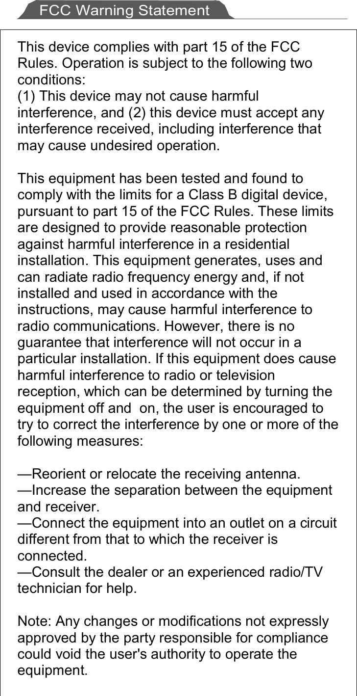     FCC Warning Statement  This device complies with part 15 of the FCC Rules. Operation is subject to the following two conditions: (1) This device may not cause harmful interference, and (2) this device must accept any interference received, including interference that may cause undesired operation.  This equipment has been tested and found to comply with the limits for a Class B digital device, pursuant to part 15 of the FCC Rules. These limits are designed to provide reasonable protection against harmful interference in a residential installation. This equipment generates, uses and can radiate radio frequency energy and, if not installed and used in accordance with the instructions, may cause harmful interference to radio communications. However, there is no guarantee that interference will not occur in a particular installation. If this equipment does cause harmful interference to radio or television reception, which can be determined by turning the equipment off and  on, the user is encouraged to try to correct the interference by one or more of the following measures:  —Reorient or relocate the receiving antenna. —Increase the separation between the equipment and receiver. —Connect the equipment into an outlet on a circuit different from that to which the receiver is connected. —Consult the dealer or an experienced radio/TV technician for help.  Note: Any changes or modifications not expressly approved by the party responsible for compliance could void the user&apos;s authority to operate the equipment.  
