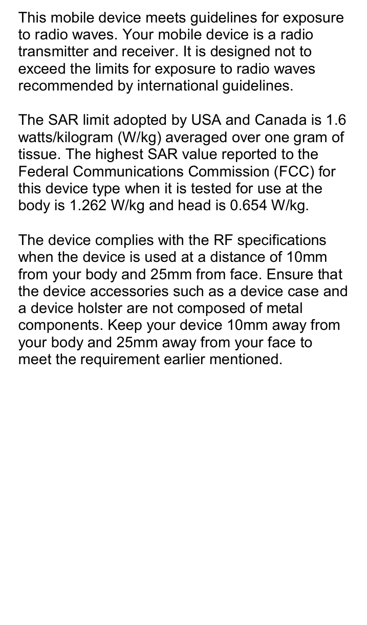  This mobile device meets guidelines for exposure to radio waves. Your mobile device is a radio transmitter and receiver. It is designed not to exceed the limits for exposure to radio waves recommended by international guidelines.  The SAR limit adopted by USA and Canada is 1.6 watts/kilogram (W/kg) averaged over one gram of tissue. The highest SAR value reported to the Federal Communications Commission (FCC) for this device type when it is tested for use at the body is 1.262 W/kg and head is 0.654 W/kg.  The device complies with the RF specifications when the device is used at a distance of 10mm from your body and 25mm from face. Ensure that the device accessories such as a device case and a device holster are not composed of metal components. Keep your device 10mm away from your body and 25mm away from your face to meet the requirement earlier mentioned. 