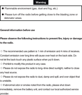                                                     Warning● Flammable environment (gas, dust and fog, etc.)● Please turn off the radio before getting close to the blasting zone or     detonator areas.General information before usePlease observe the following instructions to prevent fire, injury or damage to the radio.◎ The recommended use pattern is 1 min of emission and 4 mins of receives. Constant emission over long time will cause over heat on the back side. Do not let the back touch any plastic surface when put it down.◎ Prohibit to modify this product in any case.◎ Please do not expose the radio to long-time direct sunlight, neither to close any heat source.◎ Please do not expose the radio to dust, damp and spill. and over object that is unstable.◎ If abnormal odor or smoke noted from the radio, please shut down immediately, remove the battery unit, and contact our local authorized service provider.