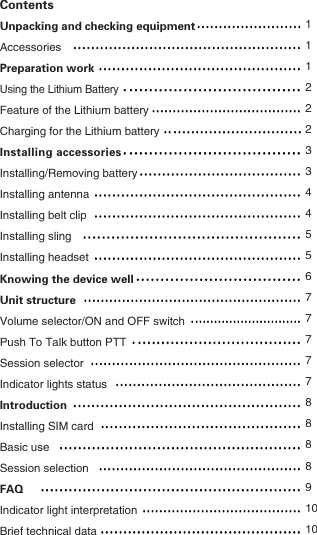 ContentsUnpacking and checking equipmentAccessoriesPreparation workUsing the Lithium BatteryFeature of the Lithium batteryCharging for the Lithium batteryInstalling accessoriesInstalling/Removing batteryInstalling antennaInstalling belt clipInstalling slingInstalling headsetKnowing the device wellUnit structureVolume selector/ON and OFF switchPush To Talk button PTTSession selectorIndicator lights statusIntroductionInstalling SIM cardBasic useSession selectionFAQIndicator light interpretationBrief technical data11122233445567777788 8891010   