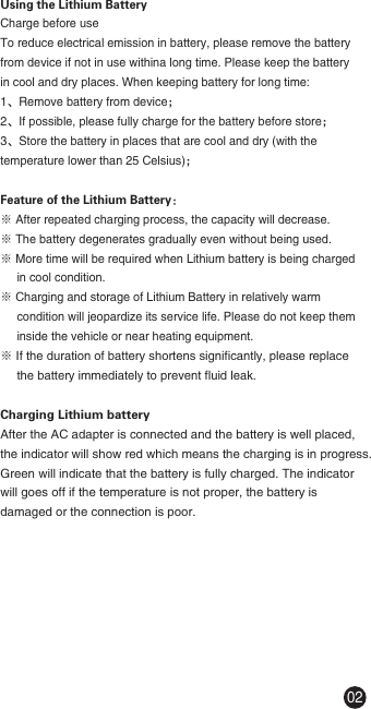 Using the Lithium BatteryCharge before useTo reduce electrical emission in battery, please remove the battery from device if not in use withina long time. Please keep the battery in cool and dry places. When keeping battery for long time:1、Remove battery from device；2、If possible, please fully charge for the battery before store；3、Store the battery in places that are cool and dry (with the temperature lower than 25 Celsius)；Feature of the Lithium Battery：※ After repeated charging process, the capacity will decrease.※ The battery degenerates gradually even without being used.※ More time will be required when Lithium battery is being charged      in cool condition.※ Charging and storage of Lithium Battery in relatively warm      condition will jeopardize its service life. Please do not keep them      inside the vehicle or near heating equipment.※ If the duration of battery shortens significantly, please replace      the battery immediately to prevent fluid leak.Charging Lithium batteryAfter the AC adapter is connected and the battery is well placed, the indicator will show red which means the charging is in progress. Green will indicate that the battery is fully charged. The indicator will goes off if the temperature is not proper, the battery is damaged or the connection is poor.02