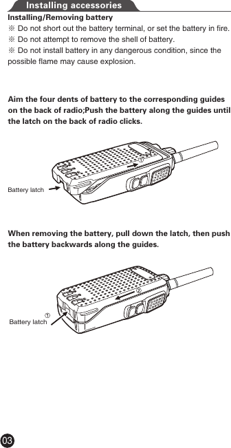 Installing accessoriesAim the four dents of battery to the corresponding guides on the back of radio;Push the battery along the guides until the latch on the back of radio clicks.When removing the battery, pull down the latch, then push the battery backwards along the guides.Battery latchBattery latchInstalling/Removing battery※ Do not short out the battery terminal, or set the battery in fire.※ Do not attempt to remove the shell of battery.※ Do not install battery in any dangerous condition, since the possible flame may cause explosion.03