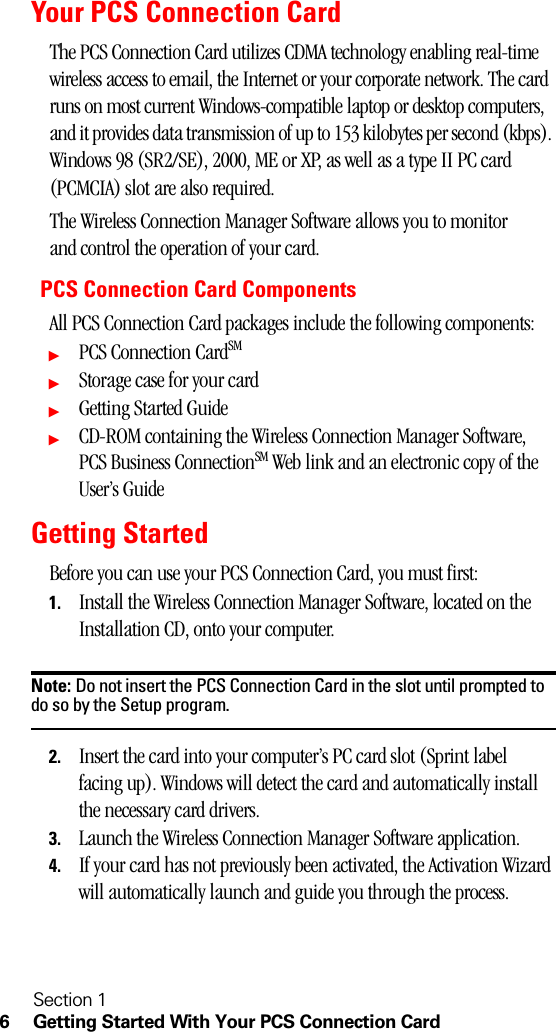 Section 16 Getting Started With Your PCS Connection CardYour PCS Connection CardThe PCS Connection Card utilizes CDMA technology enabling real-time wireless access to email, the Internet or your corporate network. The card runs on most current Windows-compatible laptop or desktop computers, and it provides data transmission of up to 153 kilobytes per second (kbps). Windows 98 (SR2/SE), 2000, ME or XP, as well as a type II PC card (PCMCIA) slot are also required.The Wireless Connection Manager Software allows you to monitor and control the operation of your card.PCS Connection Card ComponentsAll PCS Connection Card packages include the following components:ᮣPCS Connection CardSMᮣStorage case for your cardᮣGetting Started GuideᮣCD-ROM containing the Wireless Connection Manager Software, PCS Business ConnectionSM Web link and an electronic copy of the User’s GuideGetting StartedBefore you can use your PCS Connection Card, you must first:1. Install the Wireless Connection Manager Software, located on the Installation CD, onto your computer.Note: Do not insert the PCS Connection Card in the slot until prompted to do so by the Setup program.2. Insert the card into your computer’s PC card slot (Sprint label facing up). Windows will detect the card and automatically install the necessary card drivers.3. Launch the Wireless Connection Manager Software application.4. If your card has not previously been activated, the Activation Wizard will automatically launch and guide you through the process.
