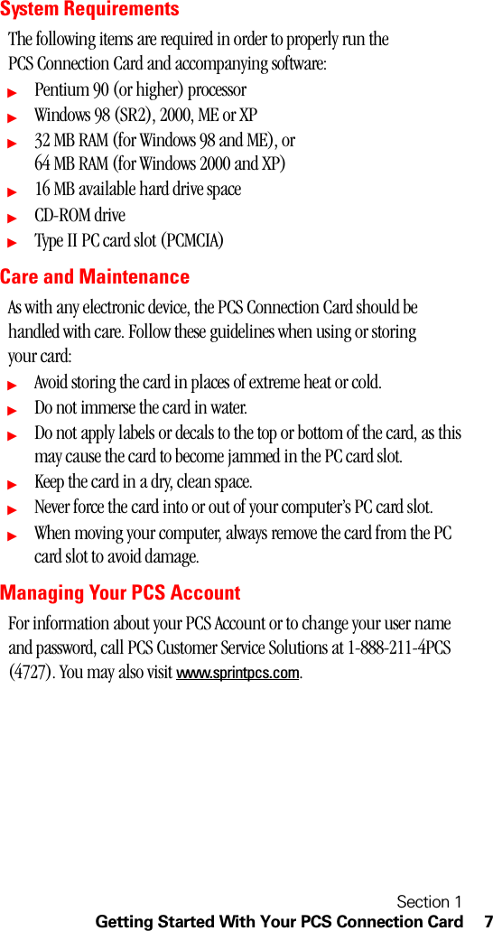 Section 1Getting Started With Your PCS Connection Card 7System RequirementsThe following items are required in order to properly run the PCS Connection Card and accompanying software:ᮣPentium 90 (or higher) processorᮣWindows 98 (SR2), 2000, ME or XPᮣ32 MB RAM (for Windows 98 and ME), or 64 MB RAM (for Windows 2000 and XP)ᮣ16 MB available hard drive spaceᮣCD-ROM driveᮣType II PC card slot (PCMCIA)Care and MaintenanceAs with any electronic device, the PCS Connection Card should be handled with care. Follow these guidelines when using or storing your card:ᮣAvoid storing the card in places of extreme heat or cold.ᮣDo not immerse the card in water.ᮣDo not apply labels or decals to the top or bottom of the card, as this may cause the card to become jammed in the PC card slot.ᮣKeep the card in a dry, clean space.ᮣNever force the card into or out of your computer’s PC card slot.ᮣWhen moving your computer, always remove the card from the PC card slot to avoid damage.Managing Your PCS AccountFor information about your PCS Account or to change your user name and password, call PCS Customer Service Solutions at 1-888-211-4PCS (4727). You may also visit www.sprintpcs.com.