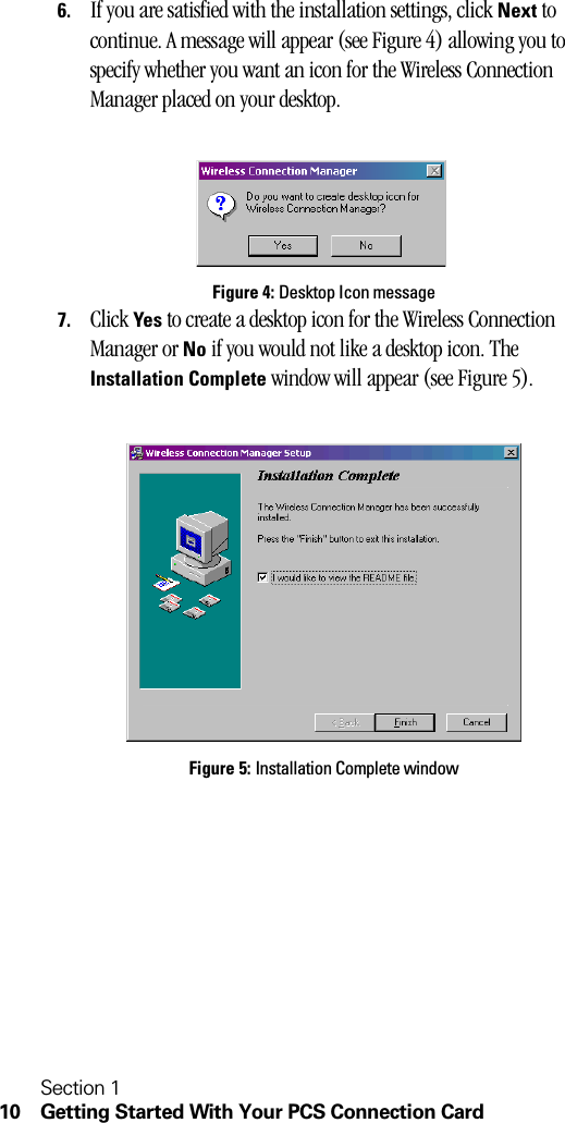 Section 110 Getting Started With Your PCS Connection Card6. If you are satisfied with the installation settings, click Next to continue. A message will appear (see Figure 4) allowing you to specify whether you want an icon for the Wireless Connection Manager placed on your desktop.Figure 4: Desktop Icon message7. Click Yes to create a desktop icon for the Wireless Connection Manager or No if you would not like a desktop icon. The Installation Complete window will appear (see Figure 5).Figure 5: Installation Complete window