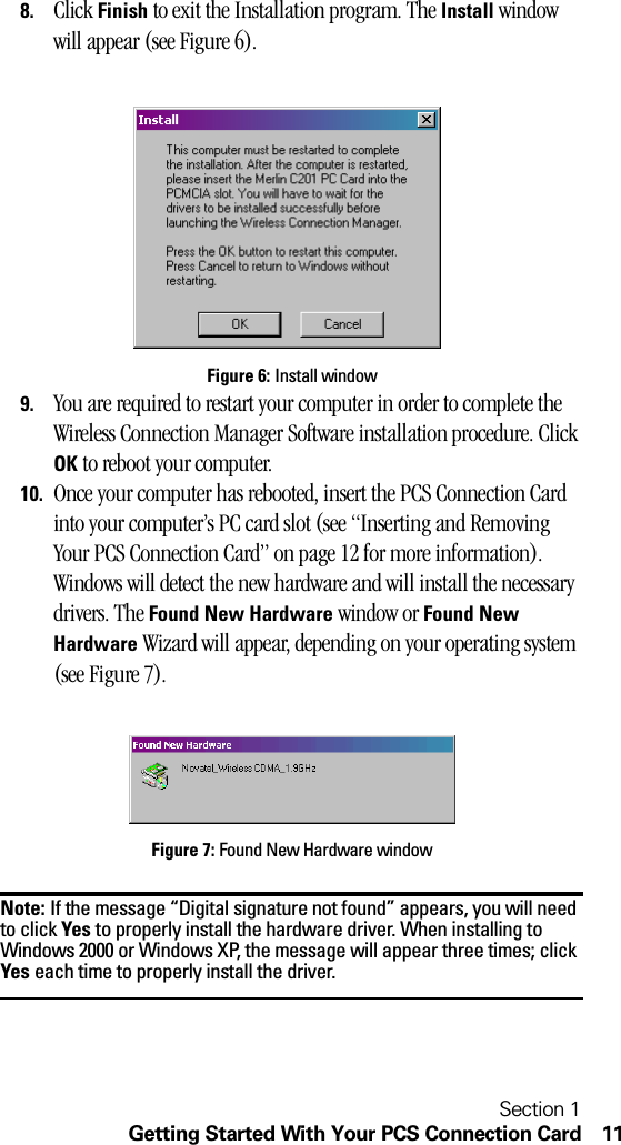 Section 1Getting Started With Your PCS Connection Card 118. Click Finish to exit the Installation program. The Install window will appear (see Figure 6).Figure 6: Install window9. You are required to restart your computer in order to complete the Wireless Connection Manager Software installation procedure. Click OK to reboot your computer.10. Once your computer has rebooted, insert the PCS Connection Card into your computer’s PC card slot (see “Inserting and Removing Your PCS Connection Card” on page 12 for more information). Windows will detect the new hardware and will install the necessary drivers. The Found New Hardware window or Found New Hardware Wizard will appear, depending on your operating system (see Figure 7).Figure 7: Found New Hardware windowNote: If the message “Digital signature not found” appears, you will need to click Yes to properly install the hardware driver. When installing to Windows 2000 or Windows XP, the message will appear three times; click Yes each time to properly install the driver.