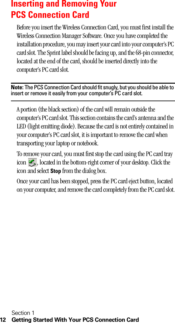 Section 112 Getting Started With Your PCS Connection CardInserting and Removing Your PCS Connection CardBefore you insert the Wireless Connection Card, you must first install the Wireless Connection Manager Software. Once you have completed the installation procedure, you may insert your card into your computer’s PC card slot. The Sprint label should be facing up, and the 68-pin connector, located at the end of the card, should be inserted directly into the computer’s PC card slot.Note: The PCS Connection Card should fit snugly, but you should be able to insert or remove it easily from your computer’s PC card slot.A portion (the black section) of the card will remain outside the computer’s PC card slot. This section contains the card’s antenna and the LED (light emitting diode). Because the card is not entirely contained in your computer’s PC card slot, it is important to remove the card when transporting your laptop or notebook.To remove your card, you must first stop the card using the PC card tray icon  , located in the bottom-right corner of your desktop. Click the icon and select Stop from the dialog box.Once your card has been stopped, press the PC card eject button, located on your computer, and remove the card completely from the PC card slot.