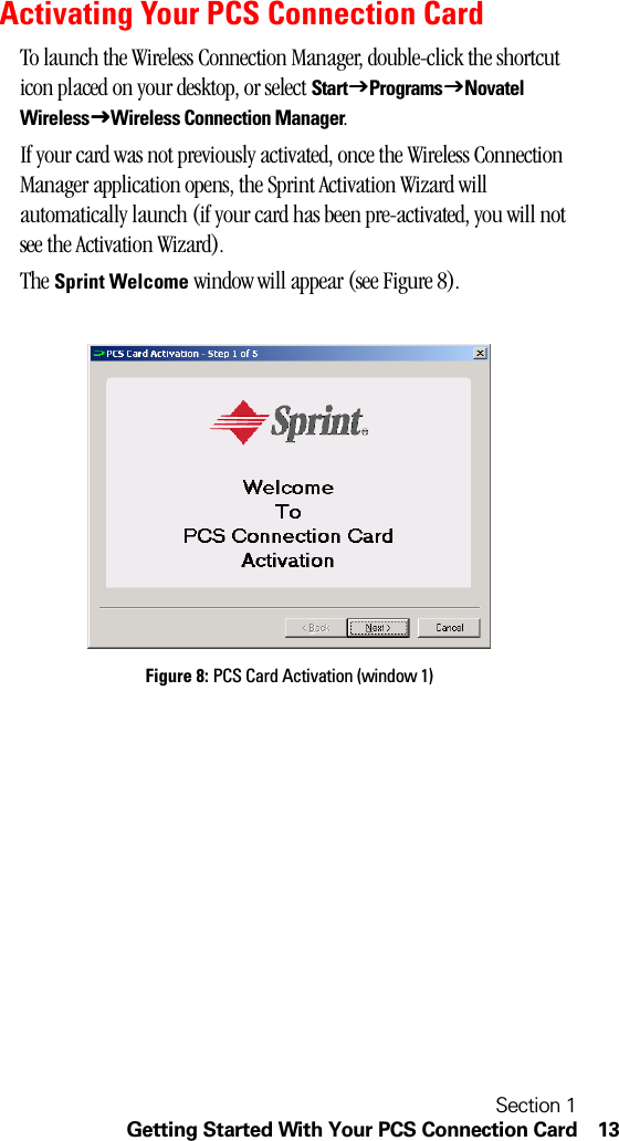 Section 1Getting Started With Your PCS Connection Card 13Activating Your PCS Connection CardTo launch the Wireless Connection Manager, double-click the shortcut icon placed on your desktop, or select StartJJJJProgramsJJJJNovatel WirelessJJJJWireless Connection Manager.If your card was not previously activated, once the Wireless Connection Manager application opens, the Sprint Activation Wizard will automatically launch (if your card has been pre-activated, you will not see the Activation Wizard).The Sprint Welcome window will appear (see Figure 8).Figure 8: PCS Card Activation (window 1)