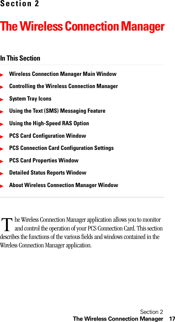 Section 2The Wireless Connection Manager 17Section 2The Wireless Connection ManagerIn This SectionᮣWireless Connection Manager Main WindowᮣControlling the Wireless Connection ManagerᮣSystem Tray IconsᮣUsing the Text (SMS) Messaging FeatureᮣUsing the High-Speed RAS OptionᮣPCS Card Configuration WindowᮣPCS Connection Card Configuration SettingsᮣPCS Card Properties WindowᮣDetailed Status Reports WindowᮣAbout Wireless Connection Manager Windowhe Wireless Connection Manager application allows you to monitor and control the operation of your PCS Connection Card. This section describes the functions of the various fields and windows contained in the Wireless Connection Manager application. T
