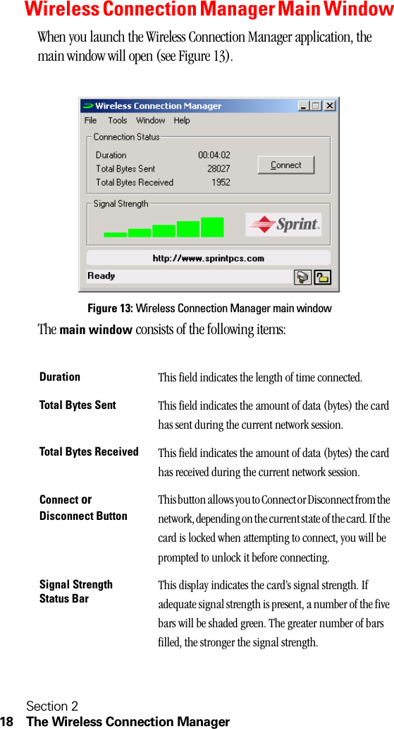Section 218 The Wireless Connection ManagerWireless Connection Manager Main WindowWhen you launch the Wireless Connection Manager application, the main window will open (see Figure 13).Figure 13: Wireless Connection Manager main windowThe main window consists of the following items:Duration This field indicates the length of time connected.Total Bytes Sent This field indicates the amount of data (bytes) the card has sent during the current network session.Total Bytes Received This field indicates the amount of data (bytes) the card has received during the current network session.Connect or Disconnect ButtonThis button allows you to Connect or Disconnect from the network, depending on the current state of the card. If the card is locked when attempting to connect, you will be prompted to unlock it before connecting.Signal Strength Status BarThis display indicates the card’s signal strength. If adequate signal strength is present, a number of the five bars will be shaded green. The greater number of bars filled, the stronger the signal strength.