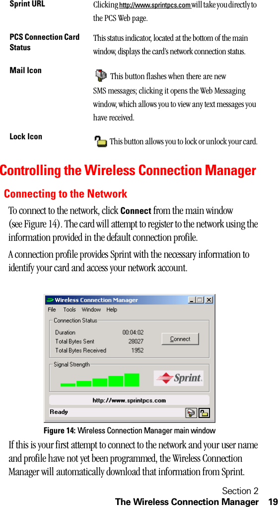 Section 2The Wireless Connection Manager 19Controlling the Wireless Connection ManagerConnecting to the NetworkTo connect to the network, click Connect from the main window (see Figure 14). The card will attempt to register to the network using the information provided in the default connection profile. A connection profile provides Sprint with the necessary information to identify your card and access your network account.Figure 14: Wireless Connection Manager main windowIf this is your first attempt to connect to the network and your user name and profile have not yet been programmed, the Wireless Connection Manager will automatically download that information from Sprint.Sprint URL Clicking http://www.sprintpcs.com will take you directly to the PCS Web page.PCS Connection Card StatusThis status indicator, located at the bottom of the main window, displays the card’s network connection status.Mail Icon  This button flashes when there are new SMS messages; clicking it opens the Web Messaging window, which allows you to view any text messages you have received.Lock Icon  This button allows you to lock or unlock your card.