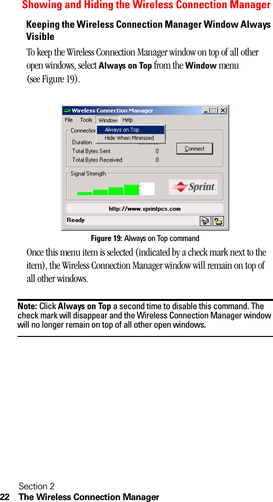 Section 222 The Wireless Connection ManagerShowing and Hiding the Wireless Connection ManagerKeeping the Wireless Connection Manager Window Always VisibleTo keep the Wireless Connection Manager window on top of all other open windows, select Always on Top from the Window menu (see Figure 19).Figure 19: Always on Top commandOnce this menu item is selected (indicated by a check mark next to the item), the Wireless Connection Manager window will remain on top of all other windows. Note: Click Always on Top a second time to disable this command. The check mark will disappear and the Wireless Connection Manager window will no longer remain on top of all other open windows.