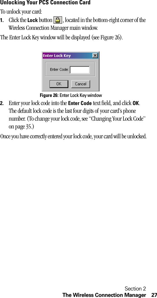 Section 2The Wireless Connection Manager 27Unlocking Your PCS Connection CardTo unlock your card:1. Click the Lock button  , located in the bottom-right corner of the Wireless Connection Manager main window.The Enter Lock Key window will be displayed (see Figure 26).Figure 26: Enter Lock Key window2. Enter your lock code into the Enter Code text field, and click OK. The default lock code is the last four digits of your card’s phone number. (To change your lock code, see “Changing Your Lock Code” on page 35.)Once you have correctly entered your lock code, your card will be unlocked.
