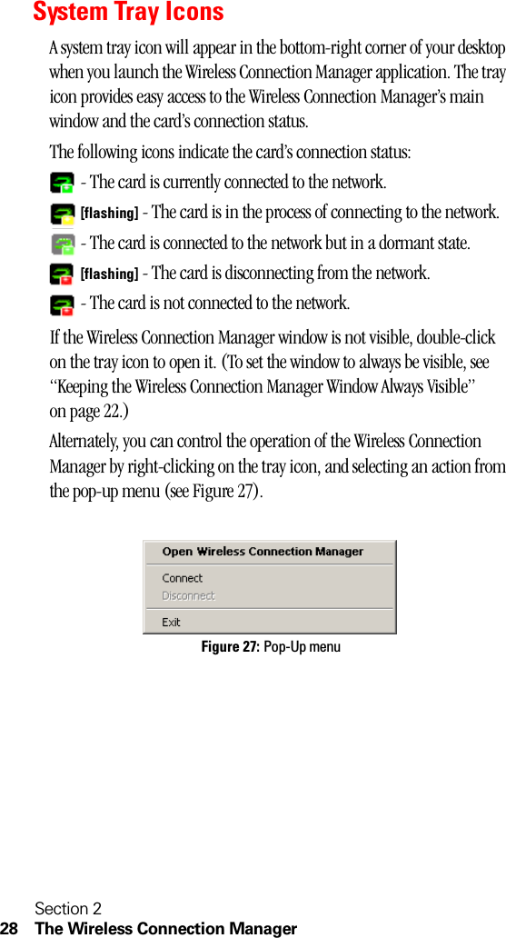 Section 228 The Wireless Connection ManagerSystem Tray IconsA system tray icon will appear in the bottom-right corner of your desktop when you launch the Wireless Connection Manager application. The tray icon provides easy access to the Wireless Connection Manager’s main window and the card’s connection status.The following icons indicate the card’s connection status: - The card is currently connected to the network. [flashing] - The card is in the process of connecting to the network. - The card is connected to the network but in a dormant state. [flashing] - The card is disconnecting from the network. - The card is not connected to the network.If the Wireless Connection Manager window is not visible, double-click on the tray icon to open it. (To set the window to always be visible, see “Keeping the Wireless Connection Manager Window Always Visible” on page 22.)Alternately, you can control the operation of the Wireless Connection Manager by right-clicking on the tray icon, and selecting an action from the pop-up menu (see Figure 27).Figure 27: Pop-Up menu