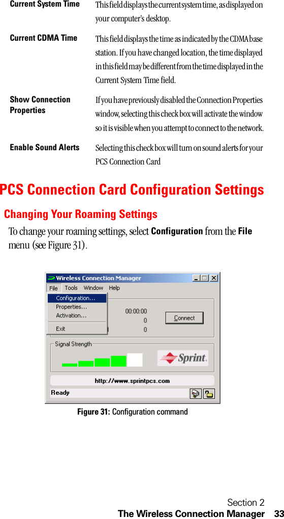 Section 2The Wireless Connection Manager 33PCS Connection Card Configuration SettingsChanging Your Roaming SettingsTo change your roaming settings, select Configuration from the File menu (see Figure 31).Figure 31: Configuration commandCurrent System Time This field displays the current system time, as displayed on your computer’s desktop.Current CDMA Time This field displays the time as indicated by the CDMA base station. If you have changed location, the time displayed in this field may be different from the time displayed in the Current System Time field.Show Connection PropertiesIf you have previously disabled the Connection Properties window, selecting this check box will activate the window so it is visible when you attempt to connect to the network.Enable Sound Alerts Selecting this check box will turn on sound alerts for your PCS Connection Card