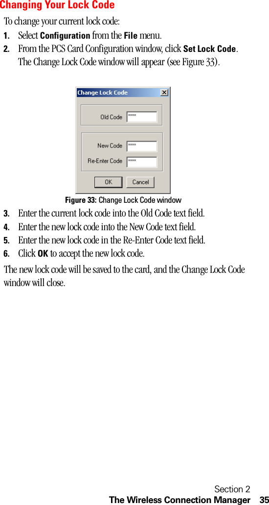 Section 2The Wireless Connection Manager 35Changing Your Lock CodeTo change your current lock code:1. Select Configuration from the File menu.2. From the PCS Card Configuration window, click Set Lock Code. The Change Lock Code window will appear (see Figure 33).Figure 33: Change Lock Code window3. Enter the current lock code into the Old Code text field. 4. Enter the new lock code into the New Code text field. 5. Enter the new lock code in the Re-Enter Code text field. 6. Click OK to accept the new lock code. The new lock code will be saved to the card, and the Change Lock Code window will close.