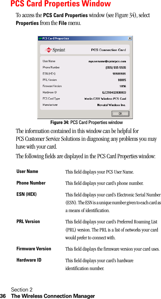 Section 236 The Wireless Connection ManagerPCS Card Properties WindowTo access the PCS Card Properties window (see Figure 34), select Properties from the File menu.Figure 34: PCS Card Properties windowThe information contained in this window can be helpful for PCS Customer Service Solutions in diagnosing any problems you may have with your card.The following fields are displayed in the PCS Card Properties window:User Name This field displays your PCS User Name.Phone Number This field displays your card’s phone number.ESN (HEX) This field displays your card’s Electronic Serial Number (ESN). The ESN is a unique number given to each card as a means of identification.PRL Version This field displays your card’s Preferred Roaming List (PRL) version. The PRL is a list of networks your card would prefer to connect with.Firmware Version This field displays the firmware version your card uses.Hardware ID This field displays your card’s hardware identification number.