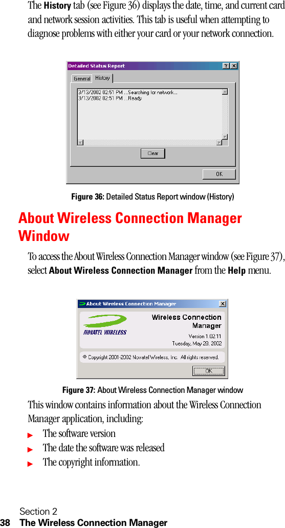 Section 238 The Wireless Connection ManagerThe History tab (see Figure 36) displays the date, time, and current card and network session activities. This tab is useful when attempting to diagnose problems with either your card or your network connection.Figure 36: Detailed Status Report window (History)About Wireless Connection Manager WindowTo access the About Wireless Connection Manager window (see Figure 37), select About Wireless Connection Manager from the Help menu.Figure 37: About Wireless Connection Manager windowThis window contains information about the Wireless Connection Manager application, including:ᮣThe software versionᮣThe date the software was releasedᮣThe copyright information.