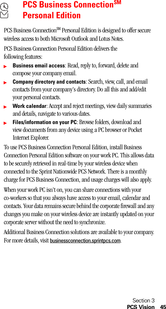Section 3PCS Vision 45PCS Business ConnectionSM Personal EditionPCS Business ConnectionSM Personal Edition is designed to offer secure wireless access to both Microsoft Outlook and Lotus Notes.PCS Business Connection Personal Edition delivers the following features:ᮣBusiness email access: Read, reply to, forward, delete and compose your company email.ᮣCompany directory and contacts: Search, view, call, and email contacts from your company&apos;s directory. Do all this and add/edit your personal contacts.ᮣWork calendar: Accept and reject meetings, view daily summaries and details, navigate to various dates.ᮣFiles/information on your PC: Browse folders, download and view documents from any device using a PC browser or Pocket Internet Explorer.To use PCS Business Connection Personal Edition, install Business Connection Personal Edition software on your work PC. This allows data to be securely retrieved in real-time by your wireless device when connected to the Sprint Nationwide PCS Network. There is a monthly charge for PCS Business Connection, and usage charges will also apply.When your work PC isn&apos;t on, you can share connections with your co-workers so that you always have access to your email, calendar and contacts. Your data remains secure behind the corporate firewall and any changes you make on your wireless device are instantly updated on your corporate server without the need to synchronize.Additional Business Connection solutions are available to your company. For more details, visit businessconnection.sprintpcs.com.