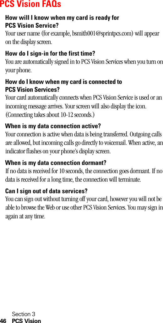 Section 346 PCS VisionPCS Vision FAQsHow will I know when my card is ready for PCS Vision Service?Your user name (for example, bsmith001@sprintpcs.com) will appear on the display screen.How do I sign-in for the first time?You are automatically signed in to PCS Vision Services when you turn on your phone. How do I know when my card is connected to PCS Vision Services?Your card automatically connects when PCS Vision Service is used or an incoming message arrives. Your screen will also display the icon. (Connecting takes about 10-12 seconds.)When is my data connection active?Your connection is active when data is being transferred. Outgoing calls are allowed, but incoming calls go directly to voicemail. When active, an indicator flashes on your phone’s display screen.When is my data connection dormant?If no data is received for 10 seconds, the connection goes dormant. If no data is received for a long time, the connection will terminate.Can I sign out of data services?You can sign out without turning off your card, however you will not be able to browse the Web or use other PCS Vision Services. You may sign in again at any time. 