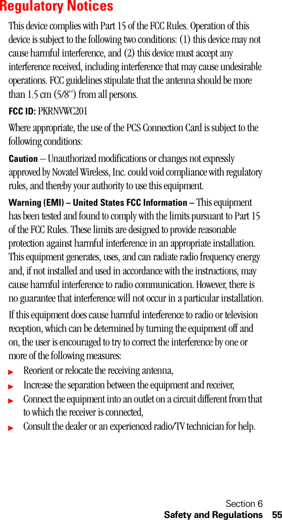 Section 6Safety and Regulations 55Regulatory NoticesThis device complies with Part 15 of the FCC Rules. Operation of this device is subject to the following two conditions: (1) this device may not cause harmful interference, and (2) this device must accept any interference received, including interference that may cause undesirable operations. FCC guidelines stipulate that the antenna should be more than 1.5 cm (5/8”) from all persons.FCC ID: PKRNVWC201Where appropriate, the use of the PCS Connection Card is subject to the following conditions:Caution – Unauthorized modifications or changes not expressly approved by Novatel Wireless, Inc. could void compliance with regulatory rules, and thereby your authority to use this equipment.Warning (EMI) – United States FCC Information – This equipment has been tested and found to comply with the limits pursuant to Part 15 of the FCC Rules. These limits are designed to provide reasonable protection against harmful interference in an appropriate installation. This equipment generates, uses, and can radiate radio frequency energy and, if not installed and used in accordance with the instructions, may cause harmful interference to radio communication. However, there is no guarantee that interference will not occur in a particular installation.If this equipment does cause harmful interference to radio or television reception, which can be determined by turning the equipment off and on, the user is encouraged to try to correct the interference by one or more of the following measures:ᮣReorient or relocate the receiving antenna,ᮣIncrease the separation between the equipment and receiver,ᮣConnect the equipment into an outlet on a circuit different from that to which the receiver is connected,ᮣConsult the dealer or an experienced radio/TV technician for help.