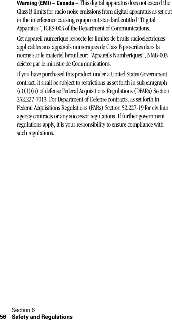 Section 656 Safety and RegulationsWarning (EMI) – Canada – This digital apparatus does not exceed the Class B limits for radio noise emissions from digital apparatus as set out in the interference causing equipment standard entitled “Digital Apparatus”, ICES-003 of the Department of Communications.Cet appareil numerique respecte les limites de bruits radioelectriques applicables aux appareils numeriques de Class B prescrites dans la norme sur le materiel brouilleur: “Appareils Numberiques”, NMB-003 deictee par le ministre de Communications.If you have purchased this product under a United States Government contract, it shall be subject to restrictions as set forth in subparagraph (c)(1)(ii) of defense Federal Acquisitions Regulations (DFARs) Section 252.227-7013. For Department of Defense contracts, as set forth in Federal Acquisitions Regulations (FARs) Section 52.227-19 for civilian agency contracts or any successor regulations. If further government regulations apply, it is your responsibility to ensure compliance with such regulations.