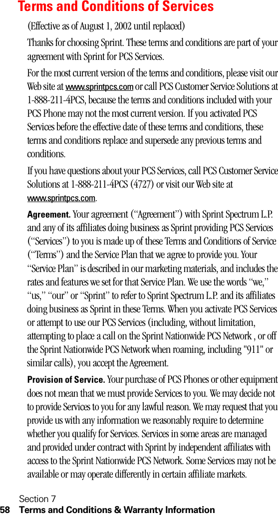 Section 758 Terms and Conditions &amp; Warranty InformationTerms and Conditions of Services(Effective as of August 1, 2002 until replaced)Thanks for choosing Sprint. These terms and conditions are part of your agreement with Sprint for PCS Services. For the most current version of the terms and conditions, please visit our Web site at www.sprintpcs.com or call PCS Customer Service Solutions at 1-888-211-4PCS, because the terms and conditions included with your PCS Phone may not the most current version. If you activated PCS Services before the effective date of these terms and conditions, these terms and conditions replace and supersede any previous terms and conditions.If you have questions about your PCS Services, call PCS Customer Service Solutions at 1-888-211-4PCS (4727) or visit our Web site at www.sprintpcs.com. Agreement. Your agreement (“Agreement”) with Sprint Spectrum L.P. and any of its affiliates doing business as Sprint providing PCS Services (“Services”) to you is made up of these Terms and Conditions of Service (“Terms”) and the Service Plan that we agree to provide you. Your “Service Plan” is described in our marketing materials, and includes the rates and features we set for that Service Plan. We use the words “we,” “us,” “our” or “Sprint” to refer to Sprint Spectrum L.P. and its affiliates doing business as Sprint in these Terms. When you activate PCS Services or attempt to use our PCS Services (including, without limitation, attempting to place a call on the Sprint Nationwide PCS Network , or off the Sprint Nationwide PCS Network when roaming, including &quot;911&quot; or similar calls), you accept the Agreement.Provision of Service. Your purchase of PCS Phones or other equipment does not mean that we must provide Services to you. We may decide not to provide Services to you for any lawful reason. We may request that you provide us with any information we reasonably require to determine whether you qualify for Services. Services in some areas are managed and provided under contract with Sprint by independent affiliates with access to the Sprint Nationwide PCS Network. Some Services may not be available or may operate differently in certain affiliate markets.