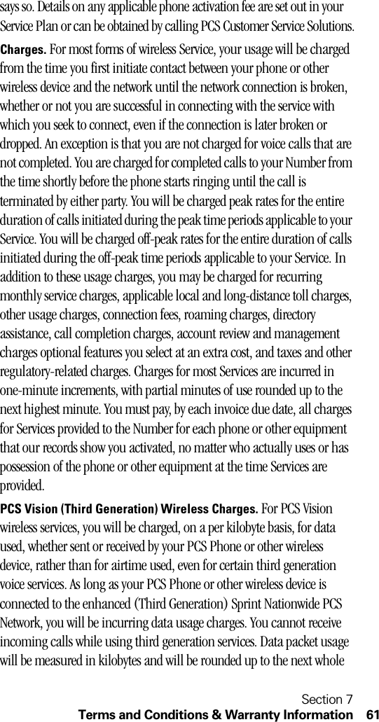 Section 7Terms and Conditions &amp; Warranty Information 61says so. Details on any applicable phone activation fee are set out in your Service Plan or can be obtained by calling PCS Customer Service Solutions.Charges. For most forms of wireless Service, your usage will be charged from the time you first initiate contact between your phone or other wireless device and the network until the network connection is broken, whether or not you are successful in connecting with the service with which you seek to connect, even if the connection is later broken or dropped. An exception is that you are not charged for voice calls that are not completed. You are charged for completed calls to your Number from the time shortly before the phone starts ringing until the call is terminated by either party. You will be charged peak rates for the entire duration of calls initiated during the peak time periods applicable to your Service. You will be charged off-peak rates for the entire duration of calls initiated during the off-peak time periods applicable to your Service. In addition to these usage charges, you may be charged for recurring monthly service charges, applicable local and long-distance toll charges, other usage charges, connection fees, roaming charges, directory assistance, call completion charges, account review and management charges optional features you select at an extra cost, and taxes and other regulatory-related charges. Charges for most Services are incurred in one-minute increments, with partial minutes of use rounded up to the next highest minute. You must pay, by each invoice due date, all charges for Services provided to the Number for each phone or other equipment that our records show you activated, no matter who actually uses or has possession of the phone or other equipment at the time Services are provided.PCS Vision (Third Generation) Wireless Charges. For PCS Vision wireless services, you will be charged, on a per kilobyte basis, for data used, whether sent or received by your PCS Phone or other wireless device, rather than for airtime used, even for certain third generation voice services. As long as your PCS Phone or other wireless device is connected to the enhanced (Third Generation) Sprint Nationwide PCS Network, you will be incurring data usage charges. You cannot receive incoming calls while using third generation services. Data packet usage will be measured in kilobytes and will be rounded up to the next whole 